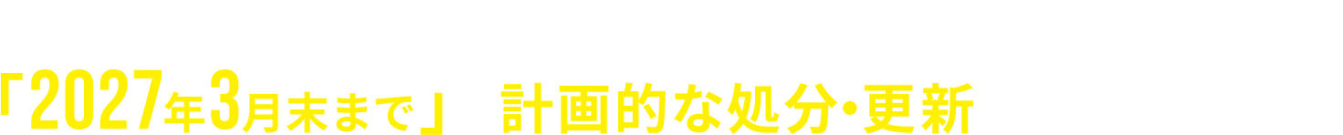 リスクを未然に防ぐためにも、「2027年3月末まで」の計画的な処分・更新をおすすめします。
