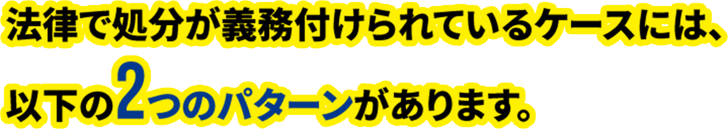 法律で処分が義務付けられているケースには、以下の2つのパターンがあります。