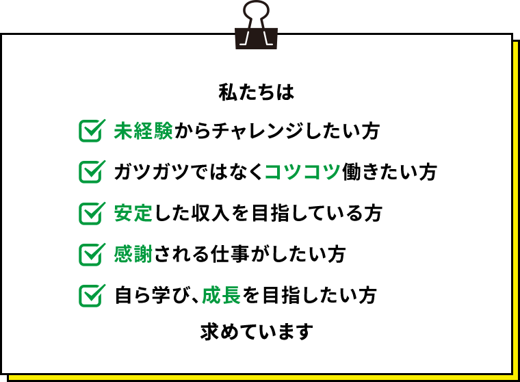 私たちは 未経験からチャレンジしたい方 ガツガツではなくコツコツ働きたい方 安定した収入を目指している方 感謝される仕事がしたい方 自ら学び、成長を目指したい方 求めています